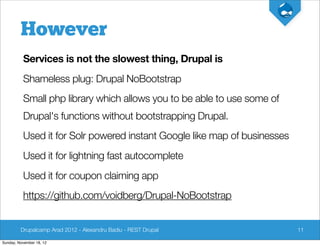 However
          Services is not the slowest thing, Drupal is
          Shameless plug: Drupal NoBootstrap
          Small php library which allows you to be able to use some of
          Drupal's functions without bootstrapping Drupal.
          Used it for Solr powered instant Google like map of businesses
          Used it for lightning fast autocomplete
          Used it for coupon claiming app
          https://github.com/voidberg/Drupal-NoBootstrap


         Drupalcamp Arad 2012 - Alexandru Badiu - REST Drupal              11

Sunday, November 18, 12
 