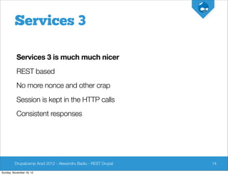 Services 3

          Services 3 is much much nicer
          REST based
          No more nonce and other crap
          Session is kept in the HTTP calls
          Consistent responses




         Drupalcamp Arad 2012 - Alexandru Badiu - REST Drupal   14

Sunday, November 18, 12
 