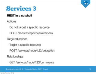 Services 3
          REST in a nutshell
          Actions
               Do not target a specific resource
               POST /services/apachesolr/reindex
          Targeted actions
               Target a specific resource
               POST /services/node/123/unpublish
          Relationships
               GET /services/node/123/comments

         Drupalcamp Arad 2012 - Alexandru Badiu - REST Drupal   16

Sunday, November 18, 12
 