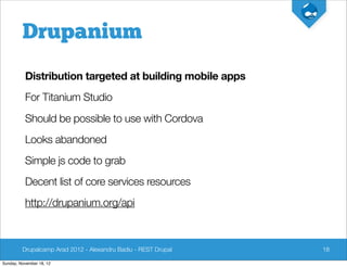 Drupanium
          Distribution targeted at building mobile apps
          For Titanium Studio
          Should be possible to use with Cordova
          Looks abandoned
          Simple js code to grab
          Decent list of core services resources
          http://drupanium.org/api



         Drupalcamp Arad 2012 - Alexandru Badiu - REST Drupal   18

Sunday, November 18, 12
 
