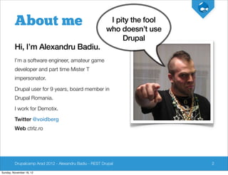 About me                                         I pity the fool
                                                         who doesn’t use
                                                              Drupal
         Hi, I’m Alexandru Badiu.
         I’m a software engineer, amateur game
         developer and part time Mister T
         impersonator.

         Drupal user for 9 years, board member in
         Drupal Romania.

         I work for Demotix.

         Twitter @voidberg
         Web ctrlz.ro




         Drupalcamp Arad 2012 - Alexandru Badiu - REST Drupal               2

Sunday, November 18, 12
 