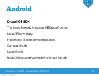 Android
          Drupal iOS SDK
          The library formerly known as KBDrupalConnect
          Uses AFNetworking
          Implements all core service resources
          Can use OAuth
          Uses blocks
          https://github.com/workhabitinc/drupal-ios-sdk



         Drupalcamp Arad 2012 - Alexandru Badiu - REST Drupal   20

Sunday, November 18, 12
 
