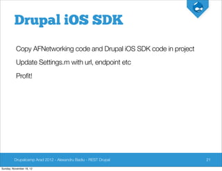 Drupal iOS SDK
          Copy AFNetworking code and Drupal iOS SDK code in project
          Update Settings.m with url, endpoint etc
          Profit!




         Drupalcamp Arad 2012 - Alexandru Badiu - REST Drupal         21

Sunday, November 18, 12
 