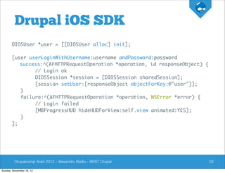 Drupal iOS SDK
       DIOSUser *user = [[DIOSUser alloc] init];

       [user userLoginWithUsername:username andPassword:password
          success:^(AFHTTPRequestOperation *operation, id responseObject) {
               // Login ok
               DIOSSession *session = [DIOSSession sharedSession];
               [session setUser:[responseObject objectForKey:@"user"]];
          }
          failure:^(AFHTTPRequestOperation *operation, NSError *error) {
               // Login failed
               [MBProgressHUD hideHUDForView:self.view animated:YES];
          }
       ];




         Drupalcamp Arad 2012 - Alexandru Badiu - REST Drupal                 22

Sunday, November 18, 12
 