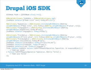 Drupal iOS SDK
          DIOSNode *node = [[DIOSNode alloc] init];

          NSMutableDictionary *nodeData = [NSMutableDictionary new];
          [nodeData setValue:[@"Node title" text] forKey:@"title"];

          NSDictionary *bodyValues = [NSDictionary dictionaryWithObjects:[NSArray
          arrayWithObjects:@"Node title", nil] forKeys:[NSArray arrayWithObjects:@"value", nil]];
          NSDictionary *languageDict = [NSDictionary dictionaryWithObject:[NSArray
          arrayWithObject:bodyValues] forKey:@"und"];
          [nodeData setValue:languageDict forKey:@"body"];

          NSDictionary *fieldValue = [NSDictionary dictionaryWithObjects:[NSArray
          arrayWithObjects:@"Field value", nil] forKeys:[NSArray arrayWithObjects:@"value", nil]];
          NSDictionary *fieldLangDict = [NSDictionary dictionaryWithObject:[NSArray
          arrayWithObject:sessionValue] forKey:@"und"];
          [nodeData setValue:fieldLangDict forKey:@"field_foo_bar"];
          [nodeData setValue:@"nodetype" forKey:@"type"];
          [nodeData setValue:@"und" forKey:@"language"];
          [node nodeSave:nodeData success:^(AFHTTPRequestOperation *operation, id responseObject) {
              // Node was saved
          } failure:^(AFHTTPRequestOperation *operation, NSError *error) {
              // Node save failed
          }];




         Drupalcamp Arad 2012 - Alexandru Badiu - REST Drupal                                         23

Sunday, November 18, 12
 