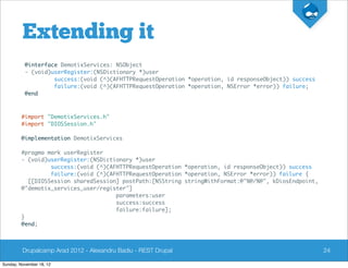 Extending it
          @interface DemotixServices: NSObject
          - (void)userRegister:(NSDictionary *)user
                   success:(void (^)(AFHTTPRequestOperation *operation, id responseObject)) success
                   failure:(void (^)(AFHTTPRequestOperation *operation, NSError *error)) failure;
          @end



         #import "DemotixServices.h"
         #import "DIOSSession.h"

         @implementation DemotixServices

         #pragma mark userRegister
         - (void)userRegister:(NSDictionary *)user
                  success:(void (^)(AFHTTPRequestOperation *operation, id responseObject)) success
                  failure:(void (^)(AFHTTPRequestOperation *operation, NSError *error)) failure {
           [[DIOSSession sharedSession] postPath:[NSString stringWithFormat:@"%@/%@", kDiosEndpoint,
         @"demotix_services_user/register"]
                                      parameters:user
                                      success:success
                                      failure:failure];
         }
         @end;



         Drupalcamp Arad 2012 - Alexandru Badiu - REST Drupal                                          24

Sunday, November 18, 12
 