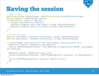 Saving the session
          // After a login
          NSHTTPCookieStorage *cookieStorage = [NSHTTPCookieStorage sharedHTTPCookieStorage];
          NSArray *cookies = [cookieStorage cookies];
          for (NSHTTPCookie *cookie in cookies) {
            if ([cookie.name hasPrefix:@"SESS"]) {
              [keychainS setObject:cookie.name forKey:(__bridge id)kSecAttrAccount];
              [keychainS setObject:cookie.value forKey:(__bridge id)kSecValueData];
            }
          }

          // On next app start
          NSString *sessionName = [keychainS objectForKey:(__bridge id)kSecAttrAccount];
          NSString *sessionValue = [keychainS objectForKey:(__bridge id)kSecValueData];

          if (![sessionName isEqualToString:@""] && ![sessionValue isEqualToString:@""]) {
            DIOSSession *session = [DIOSSession sharedSession];
            [session setDefaultHeader:@"Cookie" value:[NSString stringWithFormat:@"%@=%@", sessionName,
          sessionValue]];

              DIOSSystem *system = [[DIOSSystem alloc] init];
              [system systemConnectwithSuccess: ^(AFHTTPRequestOperation *operation, id responseObject) {
              }
              failure:^(AFHTTPRequestOperation *operation, NSError *error) {
              }];
          }




         Drupalcamp Arad 2012 - Alexandru Badiu - REST Drupal                                          25

Sunday, November 18, 12
 
