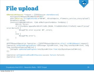 File upload
          NSMutableURLRequest *request = [[DIOSSession sharedSession]
              multipartFormRequestWithMethod:@"POST"
              path:[NSString stringWithFormat:@"%@/%@", kDiosEndpoint, @"demotix_services_story/upload"]
              parameters:params
              constructingBodyWithBlock: ^(id <AFMultipartFormData> formData) {
                    NSError *error;
                    if (![formData appendPartWithFileURL:[NSURL fileURLWithPath:filePath] name:@"joined"
          error:&error]) {
                        NSLog(@"An error occured: %@", error);
                    }
                    else {
                        NSLog(@"No error");
                    }
          }];

          AFHTTPRequestOperation *operation = [[AFHTTPRequestOperation alloc] initWithRequest:request];
          [operation setUploadProgressBlock:^(NSInteger bytesWritten, long long totalBytesWritten, long
          long totalBytesExpectedToWrite) {
              [delegate updateUploadProgress:totalBytesWritten from:totalBytesExpectedToWrite];
          }];

          [operation setCompletionBlockWithSuccess:success failure:failure];
          [operation start];




         Drupalcamp Arad 2012 - Alexandru Badiu - REST Drupal                                        26

Sunday, November 18, 12
 