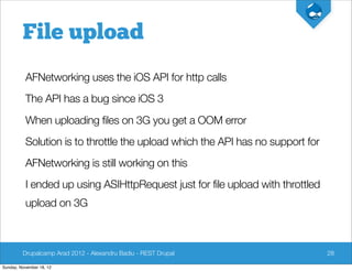 File upload
          AFNetworking uses the iOS API for http calls
          The API has a bug since iOS 3
          When uploading files on 3G you get a OOM error
          Solution is to throttle the upload which the API has no support for
          AFNetworking is still working on this
          I ended up using ASIHttpRequest just for file upload with throttled
          upload on 3G



         Drupalcamp Arad 2012 - Alexandru Badiu - REST Drupal                   28

Sunday, November 18, 12
 