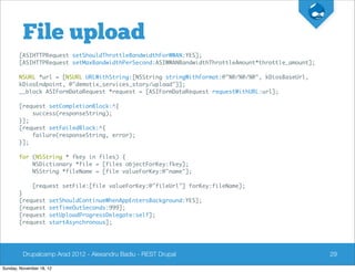 File upload
       [ASIHTTPRequest setShouldThrottleBandwidthForWWAN:YES];
       [ASIHTTPRequest setMaxBandwidthPerSecond:ASIWWANBandwidthThrottleAmount*throttle_amount];

       NSURL *url = [NSURL URLWithString:[NSString stringWithFormat:@"%@/%@/%@", kDiosBaseUrl,
       kDiosEndpoint, @"demotix_services_story/upload"]];
       __block ASIFormDataRequest *request = [ASIFormDataRequest requestWithURL:url];

       [request setCompletionBlock:^{
           success(responseString);
       }];
       [request setFailedBlock:^{
           failure(responseString, error);
       }];

       for (NSString * fkey in files) {
           NSDictionary *file = [files objectForKey:fkey];
           NSString *fileName = [file valueForKey:@"name"];

              [request setFile:[file valueForKey:@"fileUrl"] forKey:fileName];
       }
       [request      setShouldContinueWhenAppEntersBackground:YES];
       [request      setTimeOutSeconds:999];
       [request      setUploadProgressDelegate:self];
       [request      startAsynchronous];




         Drupalcamp Arad 2012 - Alexandru Badiu - REST Drupal                                      29

Sunday, November 18, 12
 