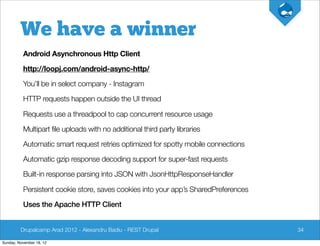 We have a winner
          Android Asynchronous Http Client

          http://loopj.com/android-async-http/

          You’ll be in select company - Instagram

          HTTP requests happen outside the UI thread

          Requests use a threadpool to cap concurrent resource usage

          Multipart file uploads with no additional third party libraries

          Automatic smart request retries optimized for spotty mobile connections

          Automatic gzip response decoding support for super-fast requests

          Built-in response parsing into JSON with JsonHttpResponseHandler

          Persistent cookie store, saves cookies into your app’s SharedPreferences

          Uses the Apache HTTP Client


         Drupalcamp Arad 2012 - Alexandru Badiu - REST Drupal                        34

Sunday, November 18, 12
 