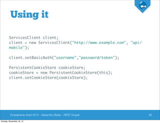 Using it

        ServicesClient client;
        client = new ServicesClient("http://www.example.com", "api/
        mobile");

        client.setBasicAuth("username","password/token");

        PersistentCookieStore cookieStore;
        cookieStore = new PersistentCookieStore(this);
        client.setCookieStore(cookieStore);




         Drupalcamp Arad 2012 - Alexandru Badiu - REST Drupal         35

Sunday, November 18, 12
 