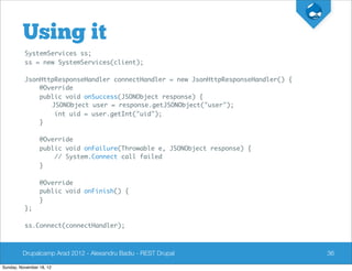Using it
          SystemServices ss;
          ss = new SystemServices(client);

          JsonHttpResponseHandler connectHandler = new JsonHttpResponseHandler() {
              @Override
              public void onSuccess(JSONObject response) {
                 JSONObject user = response.getJSONObject("user");
                  int uid = user.getInt("uid");
              }

                 @Override
                 public void onFailure(Throwable e, JSONObject response) {
                     // System.Connect call failed
                 }

                 @Override
                 public void onFinish() {
                 }
          };

          ss.Connect(connectHandler);



         Drupalcamp Arad 2012 - Alexandru Badiu - REST Drupal                        36

Sunday, November 18, 12
 