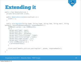 Extending it
         public class DemotixServices {
           private ServicesClient client;

             public DemotixServices(ServicesClient c) {
               client = c;
             }

           public void Register(String fname, String lname, String name, String email, String
         password, AsyncHttpResponseHandler responseHandler) {
             JSONObject params = new JSONObject();
             try {
               params.put("name", name);
               params.put("mail", email);
               params.put("pass", password);
               params.put("field_firstname", fname);
               params.put("field_lastname", lname);
               params.put("legal_accept", "1");
               params.put("from_mobile", "1");
             } catch (JSONException e) {
               e.printStackTrace();
             }

                 client.post("demotix_services_user/register", params, responseHandler);
             }
         }



         Drupalcamp Arad 2012 - Alexandru Badiu - REST Drupal                                   38

Sunday, November 18, 12
 