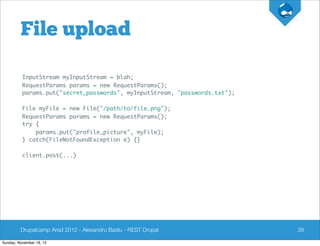 File upload

          InputStream myInputStream = blah;
          RequestParams params = new RequestParams();
          params.put("secret_passwords", myInputStream, "passwords.txt");

          File myFile = new File("/path/to/file.png");
          RequestParams params = new RequestParams();
          try {
              params.put("profile_picture", myFile);
          } catch(FileNotFoundException e) {}

          client.post(...)




         Drupalcamp Arad 2012 - Alexandru Badiu - REST Drupal               39

Sunday, November 18, 12
 