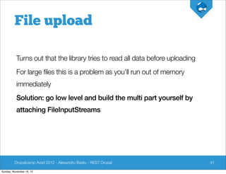 File upload

          Turns out that the library tries to read all data before uploading
          For large files this is a problem as you’ll run out of memory
          immediately
          Solution: go low level and build the multi part yourself by
          attaching FileInputStreams




         Drupalcamp Arad 2012 - Alexandru Badiu - REST Drupal                  41

Sunday, November 18, 12
 