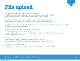 File upload
         HttpParams httpParams = new BasicHttpParams();
         HttpConnectionParams.setConnectionTimeout(httpParams, 900 * 1000);
         HttpConnectionParams.setSoTimeout(httpParams, 900 * 1000);

         HttpClient httpclient = ServicesClient.client.getHttpClient();
         HttpContext httpContext = ServicesClient.client.getHttpContext();

         HttpPost httppost = new HttpPost("http://www.example.com/api/mobile/service/upload");
         httppost.setParams(httpParams);

         MultipartEntity entity = new MultipartEntity();
         // Add parameters to the post body
         entity.addPart("param1", new StringBody(param1.toString(),"application/json",
         Charset.forName("UTF-8")));

         // Add file to post body
         InputStream istream1 = new FileInputStream("file1.jpg");
         entity.addPart("file1", new InputStreamBody(istream1, "file1"));

         httppost.setEntity(entity);
         HttpResponse response = httpclient.execute(httppost, httpContext);




         Drupalcamp Arad 2012 - Alexandru Badiu - REST Drupal                                    42

Sunday, November 18, 12
 