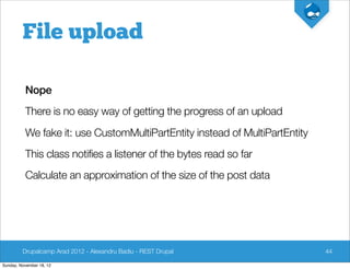 File upload

          Nope
          There is no easy way of getting the progress of an upload
          We fake it: use CustomMultiPartEntity instead of MultiPartEntity
          This class notifies a listener of the bytes read so far
          Calculate an approximation of the size of the post data




         Drupalcamp Arad 2012 - Alexandru Badiu - REST Drupal                44

Sunday, November 18, 12
 