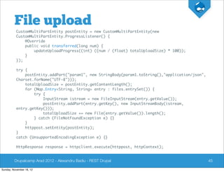 File upload
          CustomMultiPartEntity postEntity = new CustomMultiPartEntity(new
          CustomMultiPartEntity.ProgressListener() {
              @Override
              public void transferred(long num) {
                  updateUploadProgress((int) ((num / (float) totalUploadSize) * 100));
              }
          });

          try {
              postEntity.addPart("param1", new StringBody(param1.toString(),"application/json",
          Charset.forName("UTF-8")));
              totalUploadSize = postEntity.getContentLength();
              for (Map.Entry<String, String> entry : files.entrySet()) {
                  try {
                      InputStream istream = new FileInputStream(entry.getValue());
                      postEntity.addPart(entry.getKey(), new InputStreamBody(istream,
          entry.getKey()));
                      totalUploadSize += new File(entry.getValue()).length();
                  } catch (FileNotFoundException e) {}
              }
              httppost.setEntity(postEntity);
          }
          catch (UnsupportedEncodingException e) {}

          HttpResponse response = httpclient.execute(httppost, httpContext);


         Drupalcamp Arad 2012 - Alexandru Badiu - REST Drupal                                     45

Sunday, November 18, 12
 