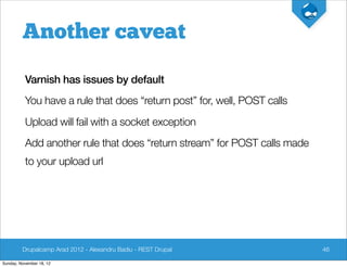 Another caveat

          Varnish has issues by default
          You have a rule that does “return post” for, well, POST calls
          Upload will fail with a socket exception
          Add another rule that does “return stream” for POST calls made
          to your upload url




         Drupalcamp Arad 2012 - Alexandru Badiu - REST Drupal              46

Sunday, November 18, 12
 