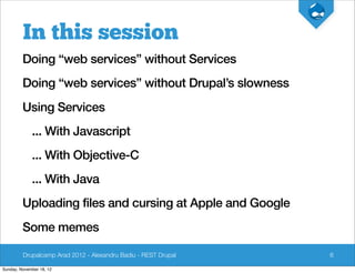 In this session
         Doing “web services” without Services
         Doing “web services” without Drupal’s slowness
         Using Services
             ... With Javascript
             ... With Objective-C
             ... With Java
         Uploading files and cursing at Apple and Google
         Some memes

         Drupalcamp Arad 2012 - Alexandru Badiu - REST Drupal   6

Sunday, November 18, 12
 
