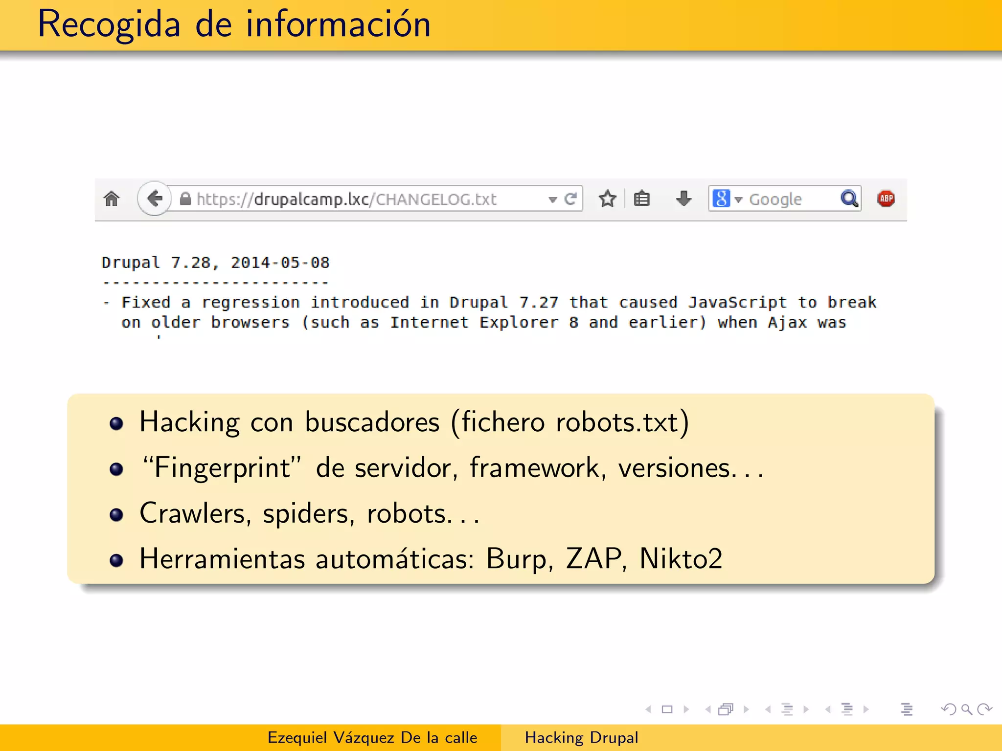 Recogida de informaci´on
Hacking con buscadores (ﬁchero robots.txt)
“Fingerprint” de servidor, framework, versiones. . .
Crawlers, spiders, robots. . .
Herramientas autom´aticas: Burp, ZAP, Nikto2
Ezequiel V´azquez De la calle Hacking Drupal
 