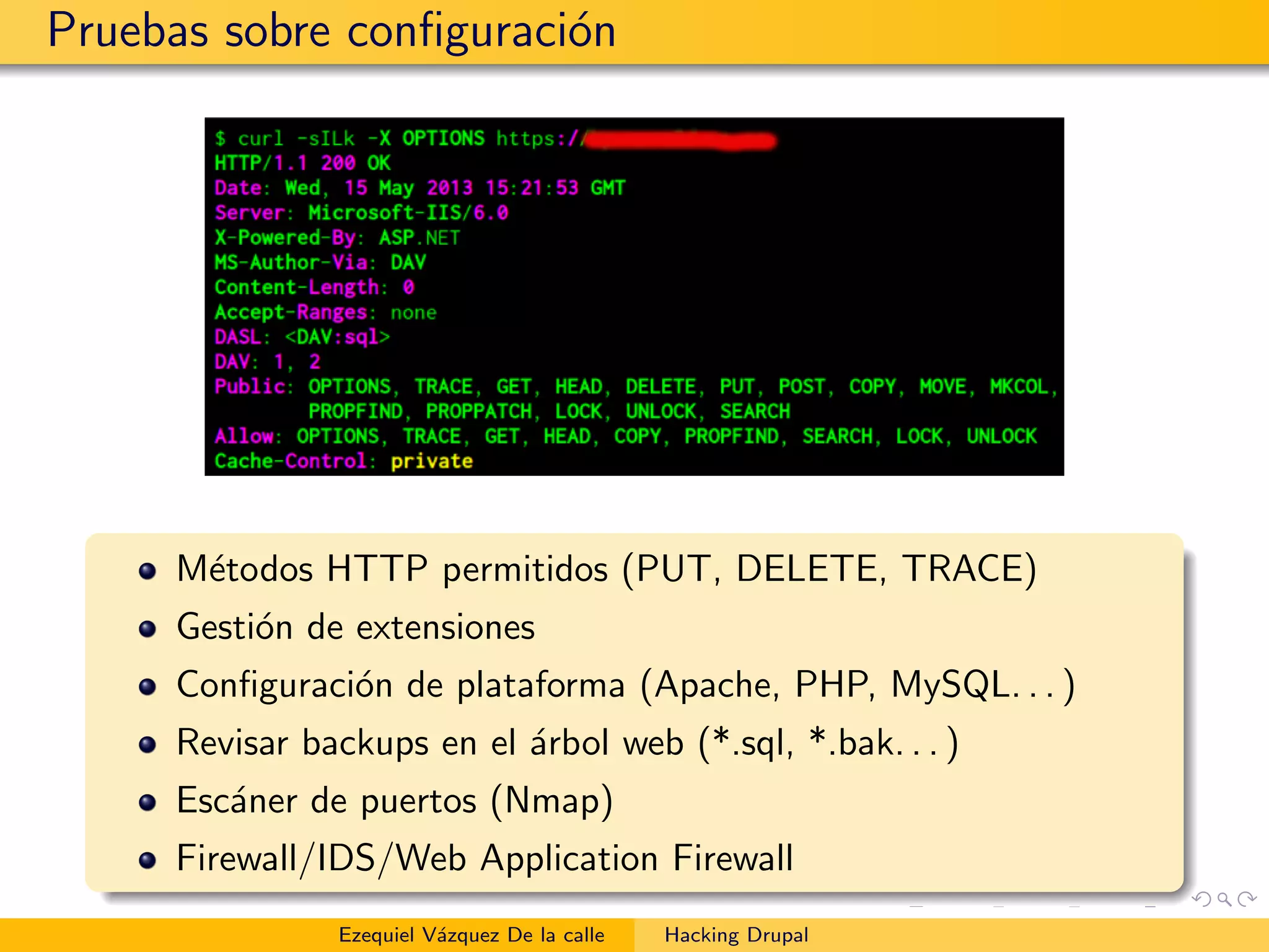Pruebas sobre conﬁguraci´on
M´etodos HTTP permitidos (PUT, DELETE, TRACE)
Gesti´on de extensiones
Conﬁguraci´on de plataforma (Apache, PHP, MySQL. . . )
Revisar backups en el ´arbol web (*.sql, *.bak. . . )
Esc´aner de puertos (Nmap)
Firewall/IDS/Web Application Firewall
Ezequiel V´azquez De la calle Hacking Drupal
 