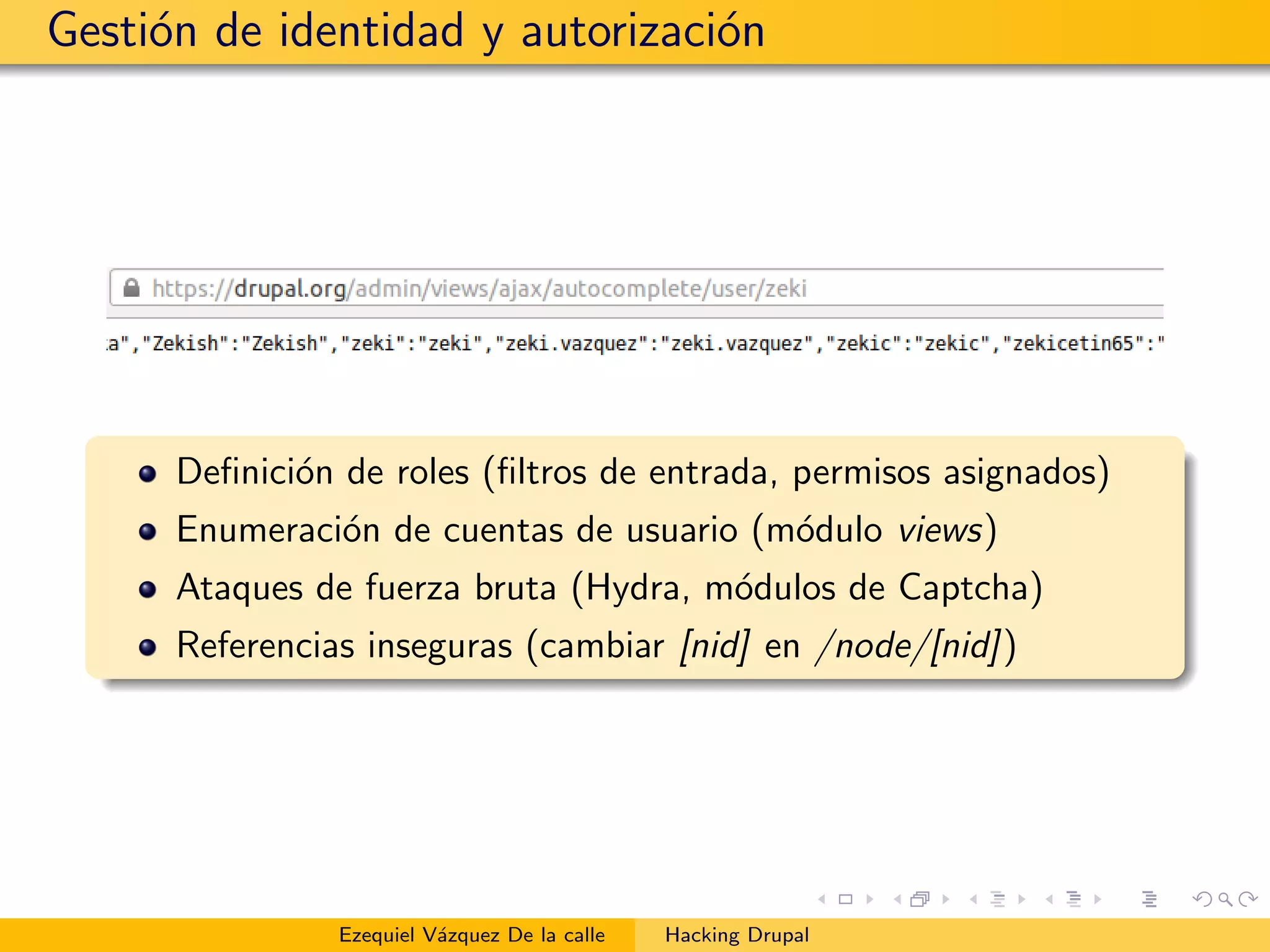 Gesti´on de identidad y autorizaci´on
Deﬁnici´on de roles (ﬁltros de entrada, permisos asignados)
Enumeraci´on de cuentas de usuario (m´odulo views)
Ataques de fuerza bruta (Hydra, m´odulos de Captcha)
Referencias inseguras (cambiar [nid] en /node/[nid])
Ezequiel V´azquez De la calle Hacking Drupal
 