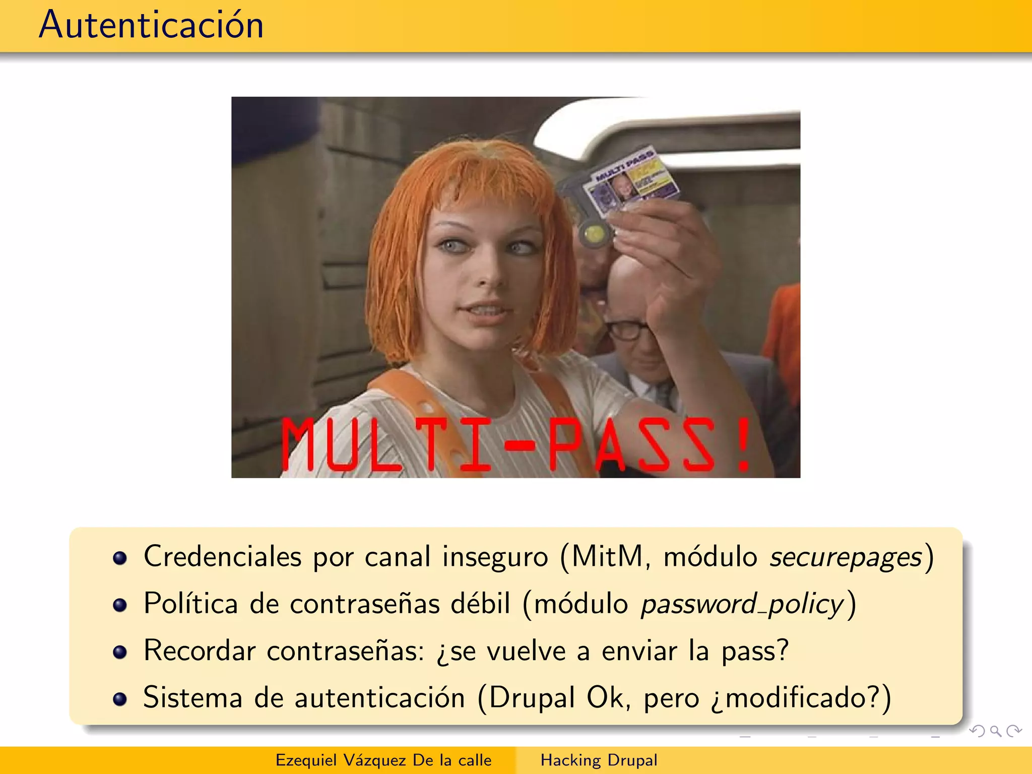 Autenticaci´on
Credenciales por canal inseguro (MitM, m´odulo securepages)
Pol´ıtica de contrase˜nas d´ebil (m´odulo password policy)
Recordar contrase˜nas: ¿se vuelve a enviar la pass?
Sistema de autenticaci´on (Drupal Ok, pero ¿modiﬁcado?)
Ezequiel V´azquez De la calle Hacking Drupal
 