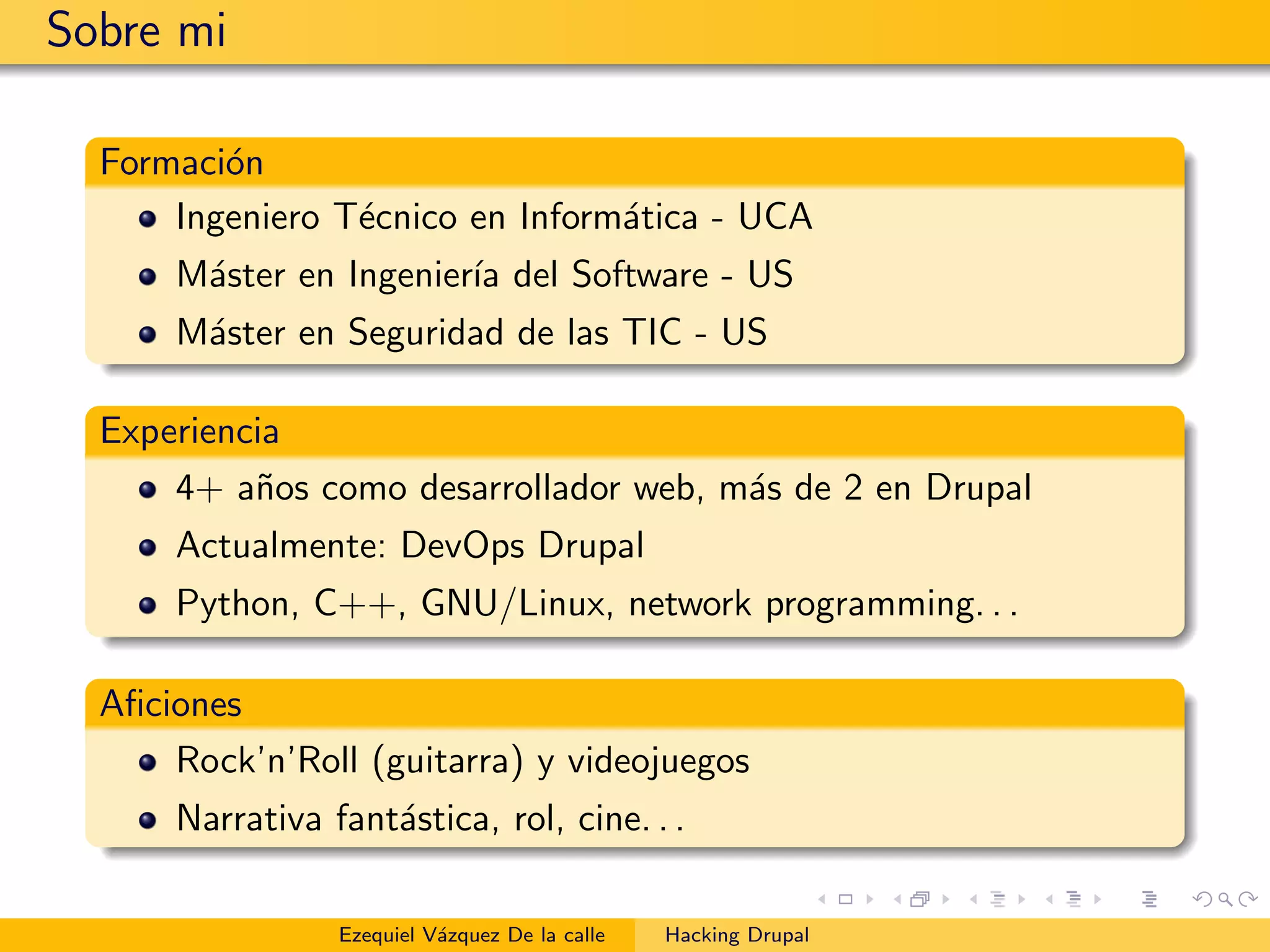 Sobre mi
Formaci´on
Ingeniero T´ecnico en Inform´atica - UCA
M´aster en Ingenier´ıa del Software - US
M´aster en Seguridad de las TIC - US
Experiencia
4+ a˜nos como desarrollador web, m´as de 2 en Drupal
Actualmente: DevOps Drupal
Python, C++, GNU/Linux, network programming. . .
Aﬁciones
Rock’n’Roll (guitarra) y videojuegos
Narrativa fant´astica, rol, cine. . .
Ezequiel V´azquez De la calle Hacking Drupal
 