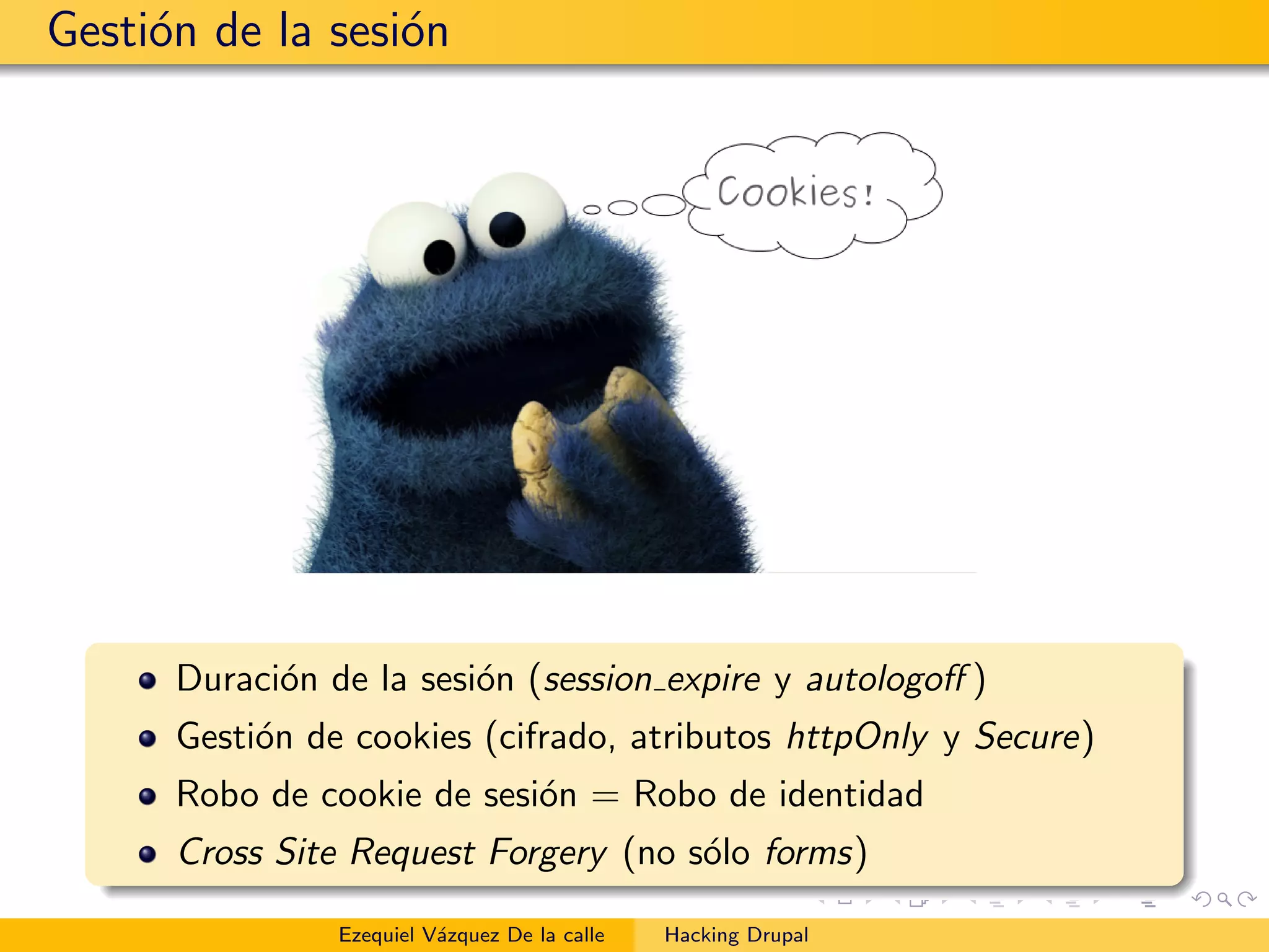 Gesti´on de la sesi´on
Duraci´on de la sesi´on (session expire y autologoﬀ )
Gesti´on de cookies (cifrado, atributos httpOnly y Secure)
Robo de cookie de sesi´on = Robo de identidad
Cross Site Request Forgery (no s´olo forms)
Ezequiel V´azquez De la calle Hacking Drupal
 