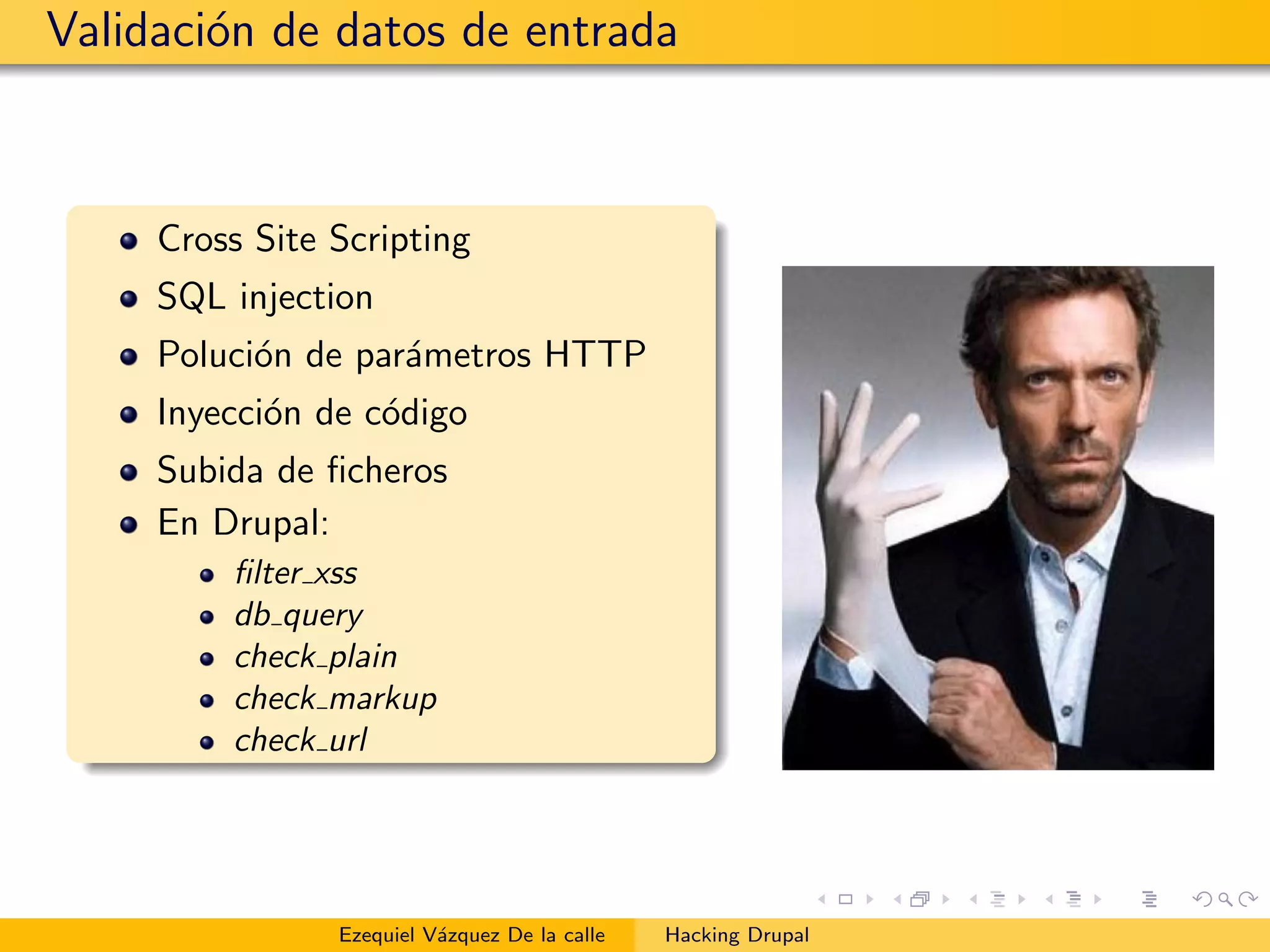 Validaci´on de datos de entrada
Cross Site Scripting
SQL injection
Poluci´on de par´ametros HTTP
Inyecci´on de c´odigo
Subida de ﬁcheros
En Drupal:
ﬁlter xss
db query
check plain
check markup
check url
Ezequiel V´azquez De la calle Hacking Drupal
 