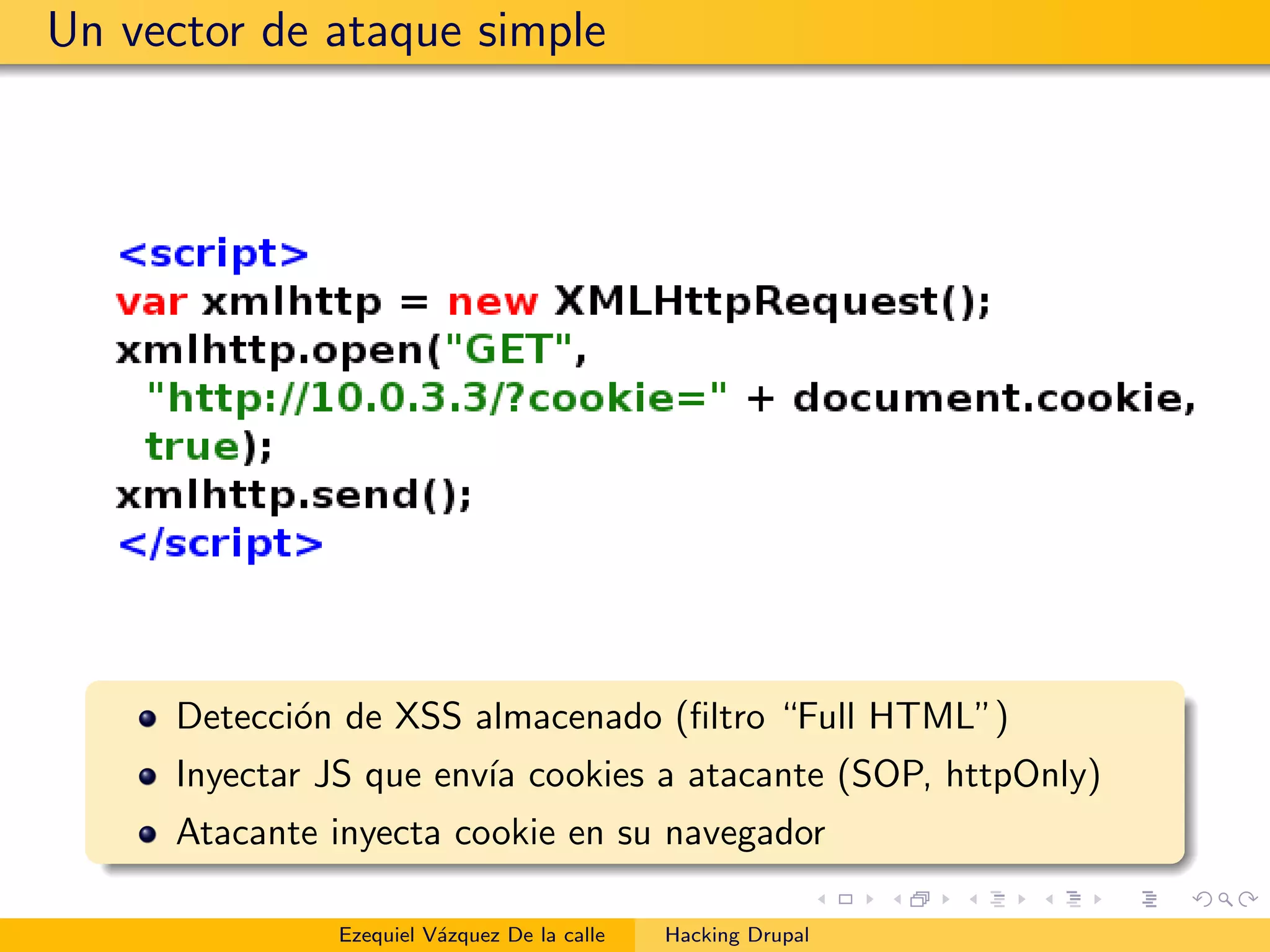 Un vector de ataque simple
Detecci´on de XSS almacenado (ﬁltro “Full HTML”)
Inyectar JS que env´ıa cookies a atacante (SOP, httpOnly)
Atacante inyecta cookie en su navegador
Ezequiel V´azquez De la calle Hacking Drupal
 