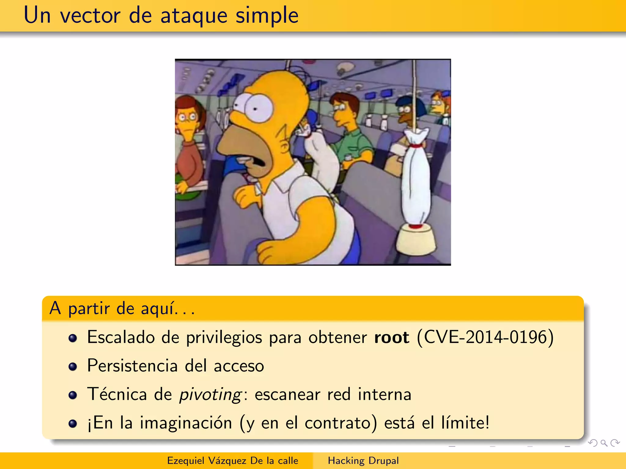 Un vector de ataque simple
A partir de aqu´ı. . .
Escalado de privilegios para obtener root (CVE-2014-0196)
Persistencia del acceso
T´ecnica de pivoting: escanear red interna
¡En la imaginaci´on (y en el contrato) est´a el l´ımite!
Ezequiel V´azquez De la calle Hacking Drupal
 