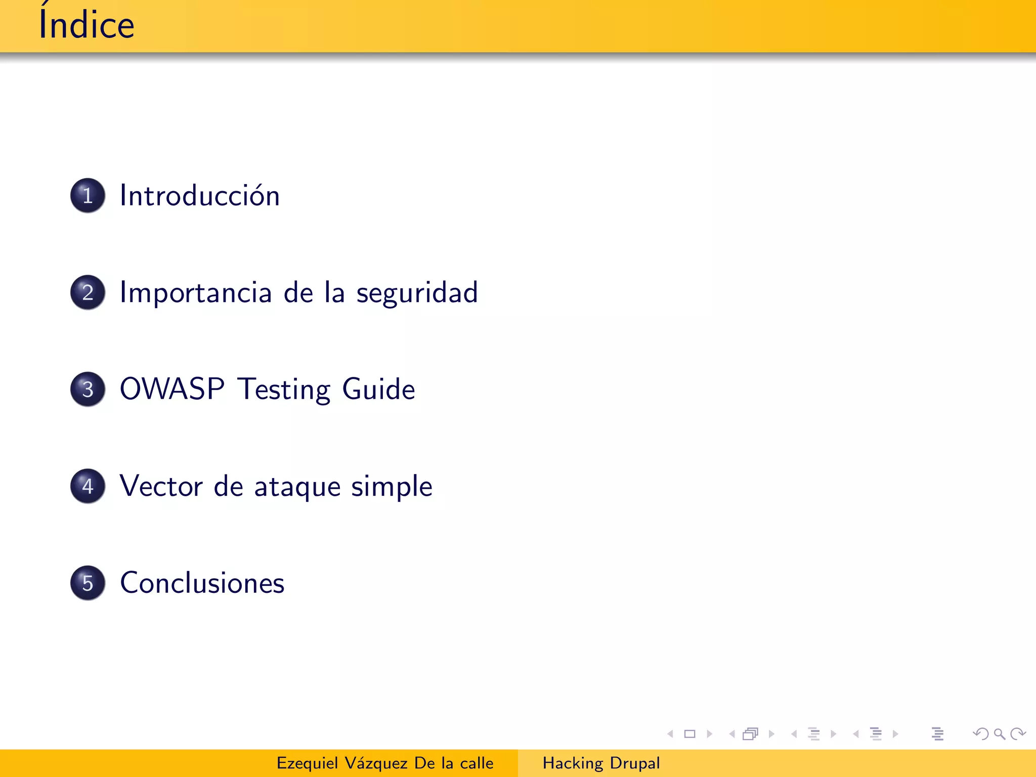 ´Indice
1 Introducci´on
2 Importancia de la seguridad
3 OWASP Testing Guide
4 Vector de ataque simple
5 Conclusiones
Ezequiel V´azquez De la calle Hacking Drupal
 