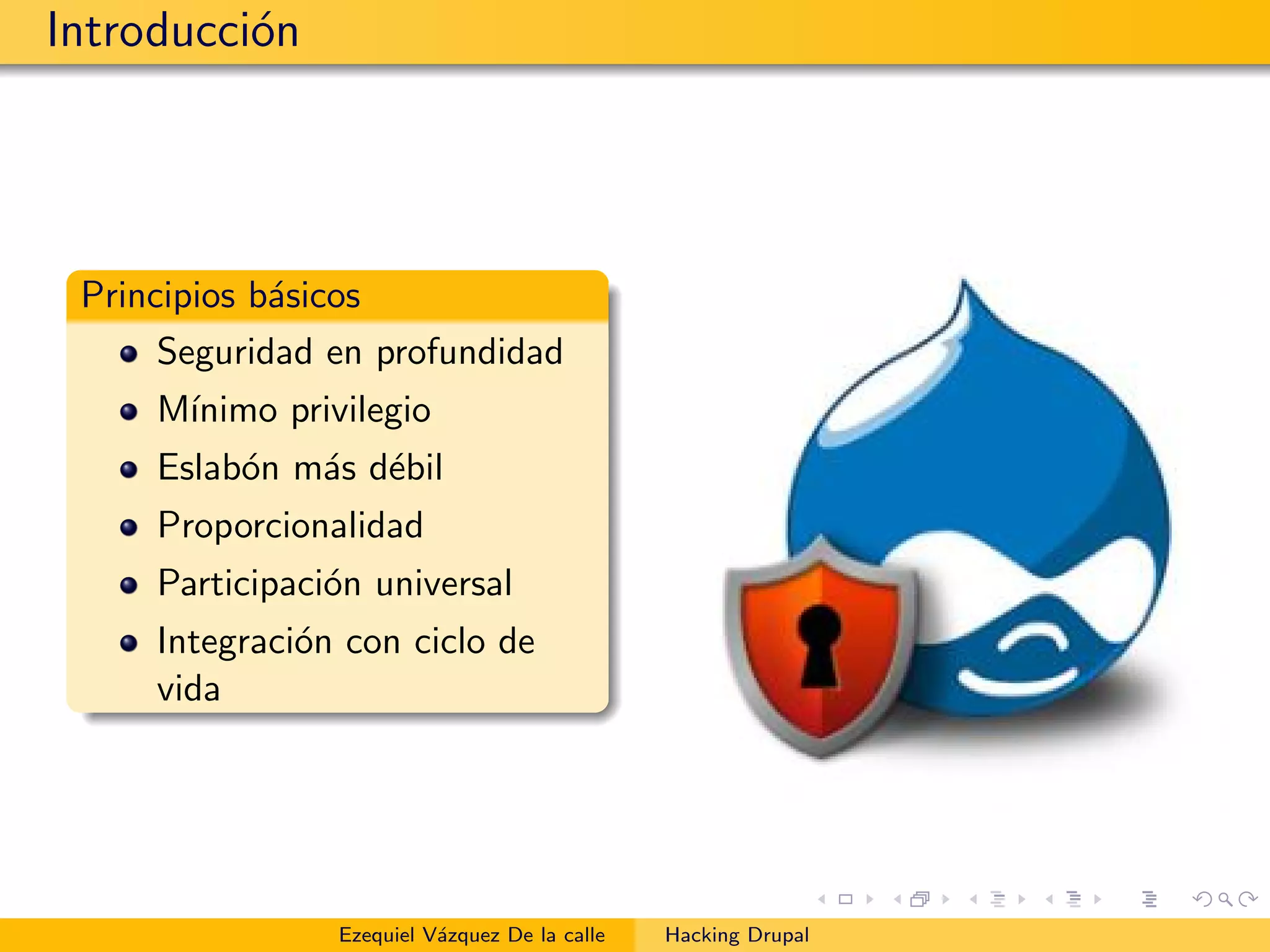 Introducci´on
Principios b´asicos
Seguridad en profundidad
M´ınimo privilegio
Eslab´on m´as d´ebil
Proporcionalidad
Participaci´on universal
Integraci´on con ciclo de
vida
Ezequiel V´azquez De la calle Hacking Drupal
 
