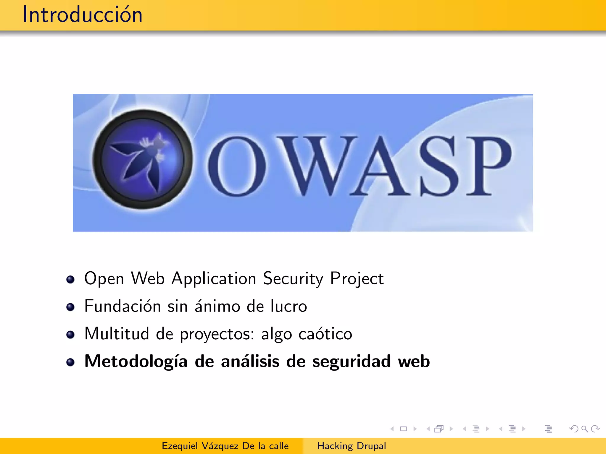 Introducci´on
Open Web Application Security Project
Fundaci´on sin ´animo de lucro
Multitud de proyectos: algo ca´otico
Metodolog´ıa de an´alisis de seguridad web
Ezequiel V´azquez De la calle Hacking Drupal
 