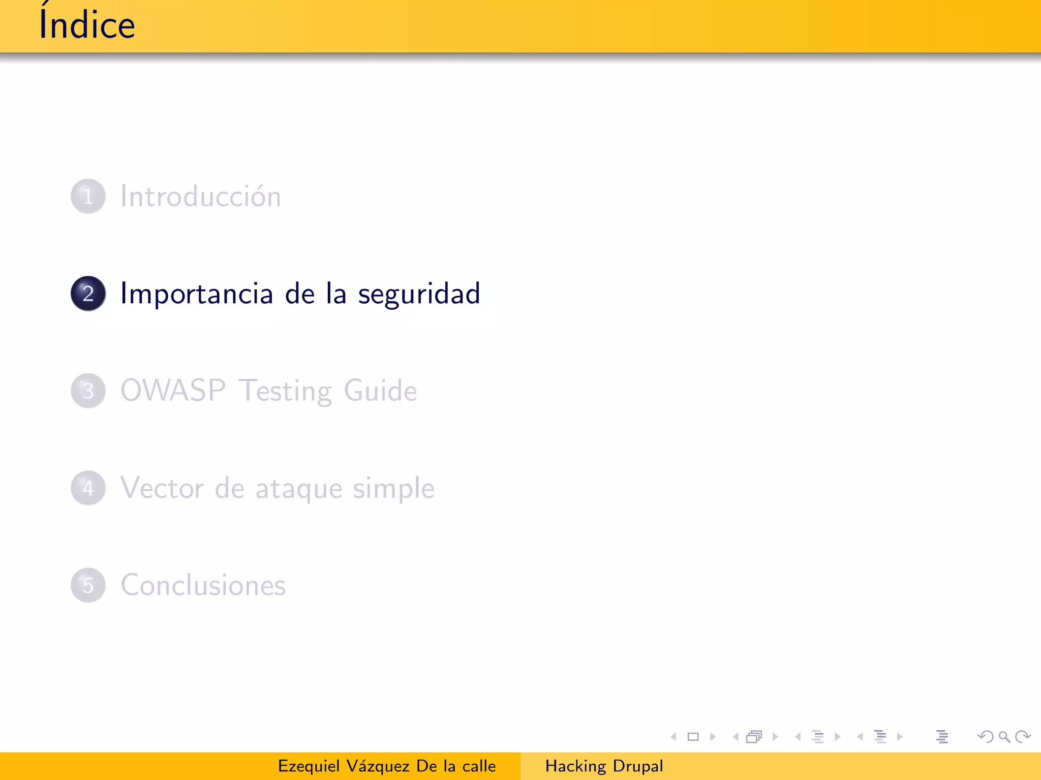 ´Indice
1 Introducci´on
2 Importancia de la seguridad
3 OWASP Testing Guide
4 Vector de ataque simple
5 Conclusiones
Ezequiel V´azquez De la calle Hacking Drupal
 
