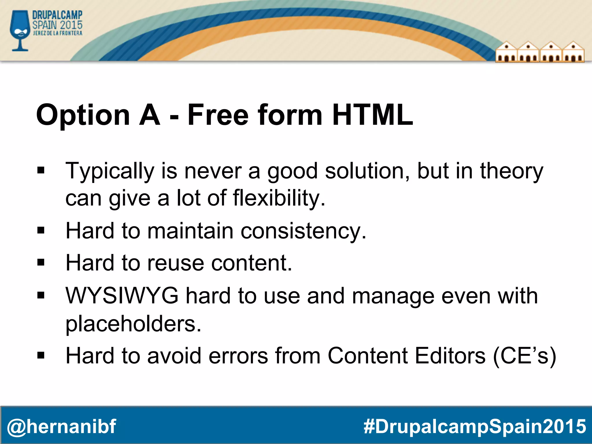 #DrupalcampSpain2015@hernanibf Option A - Free form HTML §  Typically is never a good solution, but in theory can give a lot of flexibility. §  Hard to maintain consistency. §  Hard to reuse content. §  WYSIWYG hard to use and manage even with placeholders. §  Hard to avoid errors from Content Editors (CE’s) 