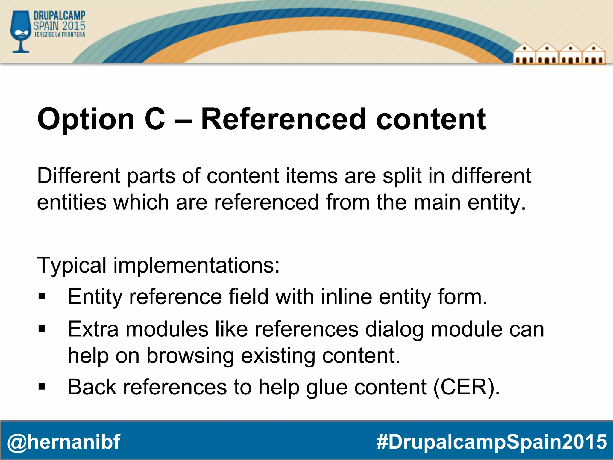 #DrupalcampSpain2015@hernanibf Option C – Referenced content Different parts of content items are split in different entities which are referenced from the main entity. Typical implementations: §  Entity reference field with inline entity form. §  Extra modules like references dialog module can help on browsing existing content. §  Back references to help glue content (CER). 