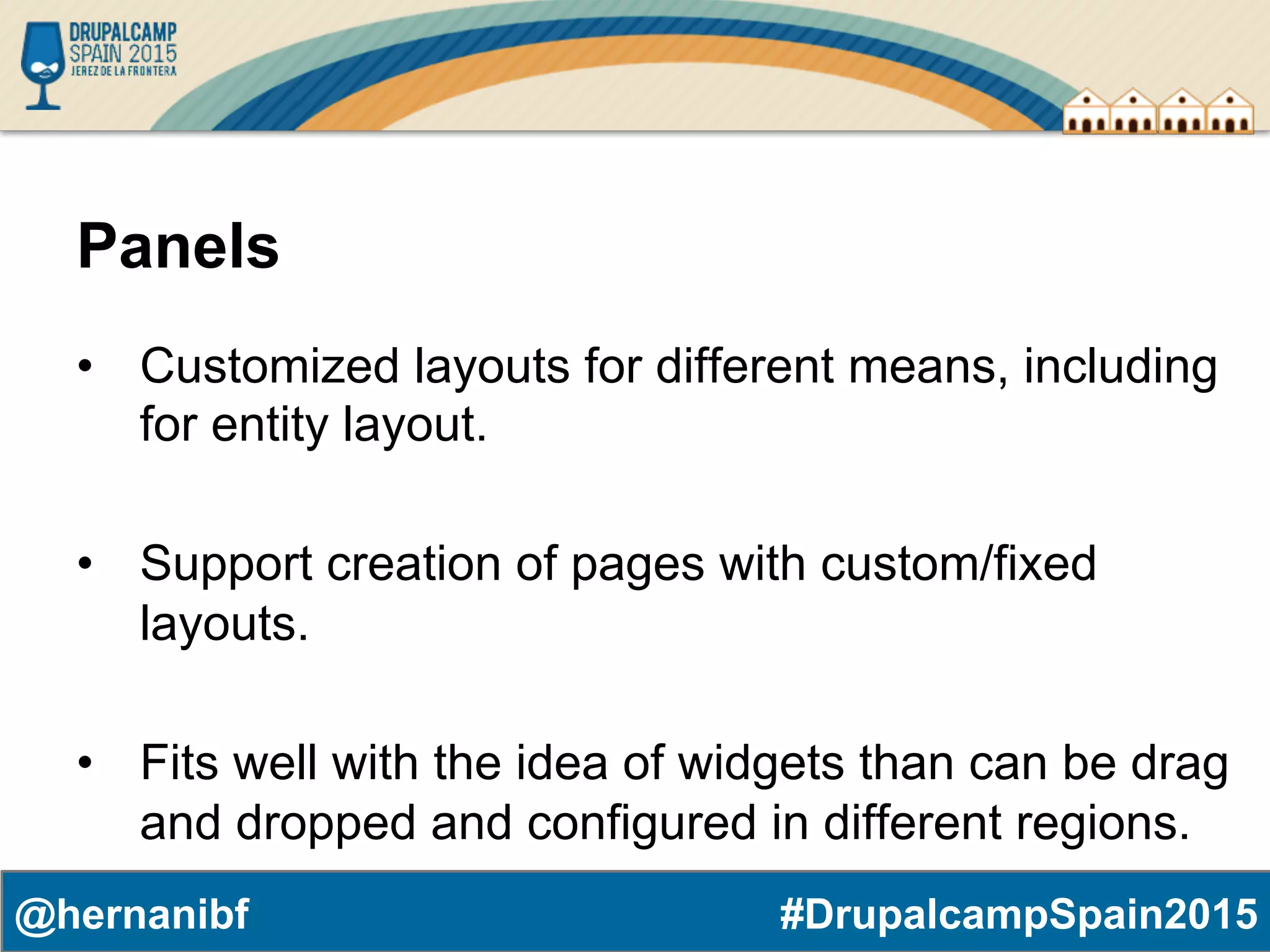 #DrupalcampSpain2015@hernanibf Panels •  Customized layouts for different means, including for entity layout. •  Support creation of pages with custom/fixed layouts. •  Fits well with the idea of widgets than can be drag and dropped and configured in different regions. 