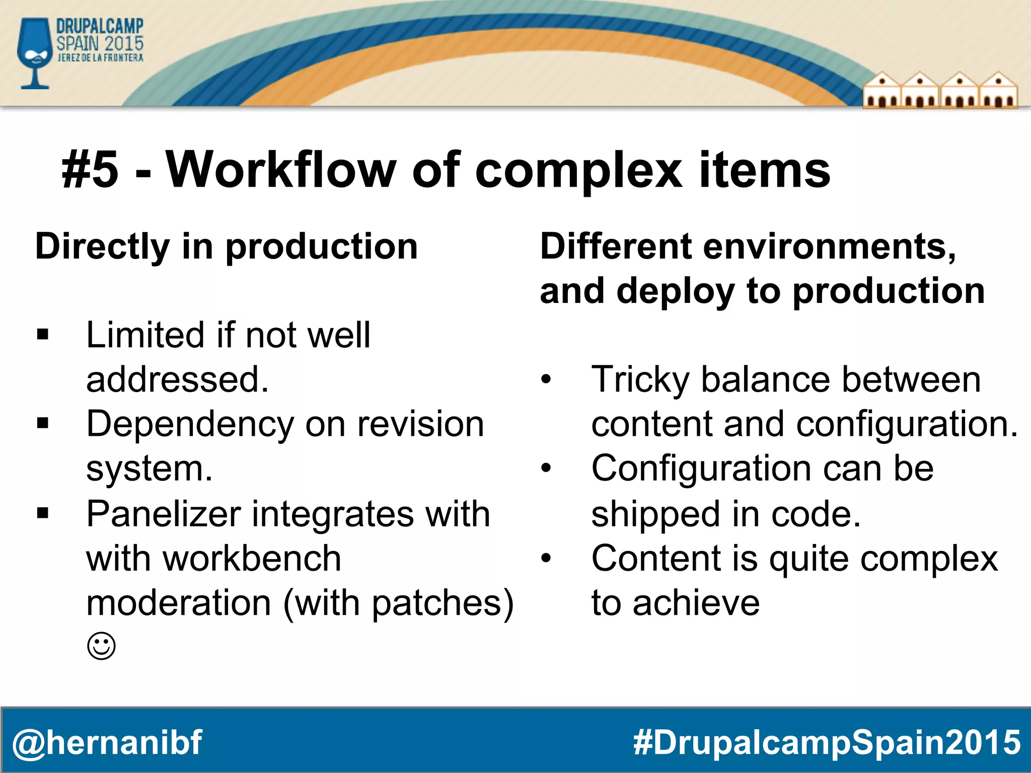 #DrupalcampSpain2015@hernanibf #5 - Workflow of complex items Directly in production §  Limited if not well addressed. §  Dependency on revision system. §  Panelizer integrates with with workbench moderation (with patches) J Different environments, and deploy to production •  Tricky balance between content and configuration. •  Configuration can be shipped in code. •  Content is quite complex to achieve 