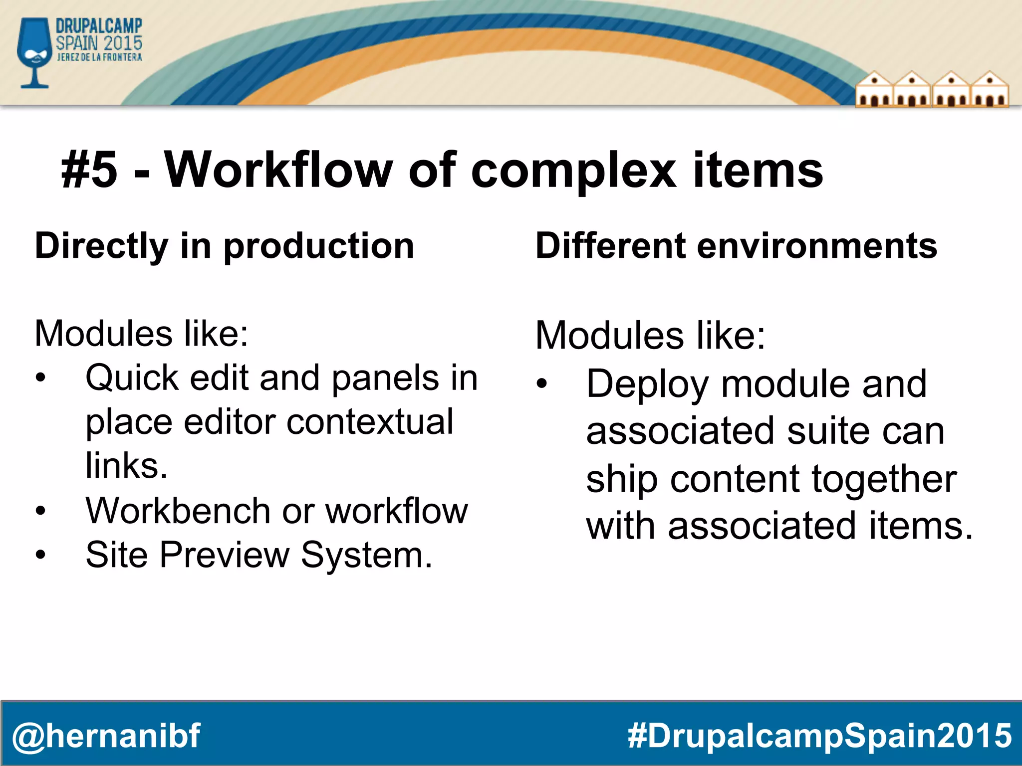 #DrupalcampSpain2015@hernanibf #5 - Workflow of complex items Directly in production Modules like: •  Quick edit and panels in place editor contextual links. •  Workbench or workflow •  Site Preview System. Different environments Modules like: •  Deploy module and associated suite can ship content together with associated items. 