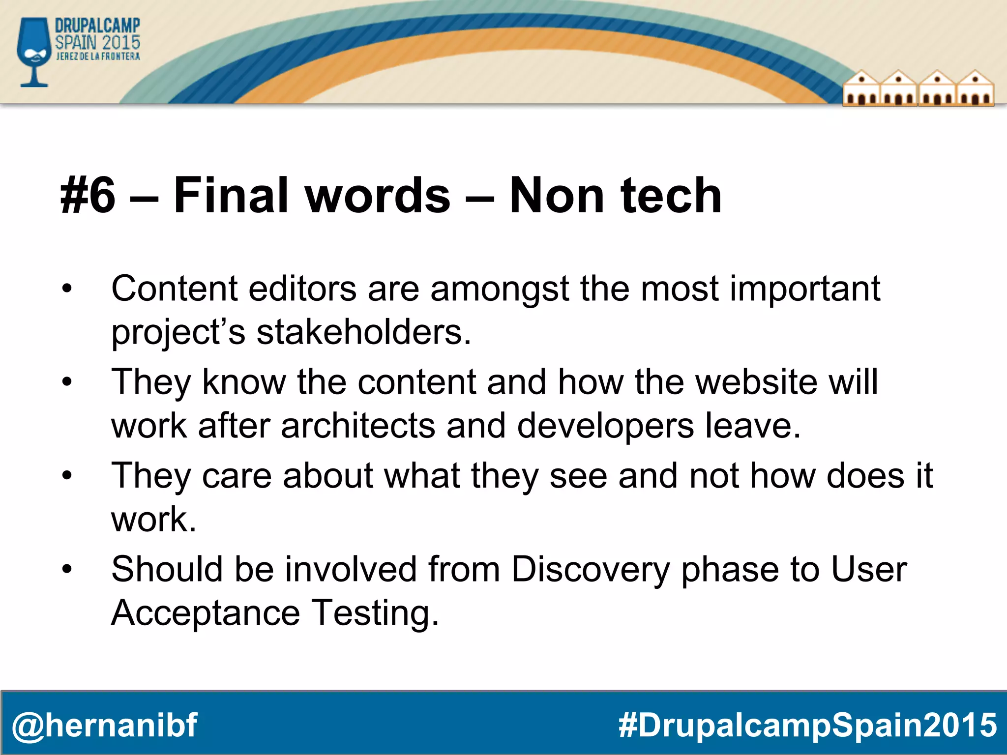 #DrupalcampSpain2015@hernanibf #6 – Final words – Non tech •  Content editors are amongst the most important project’s stakeholders. •  They know the content and how the website will work after architects and developers leave. •  They care about what they see and not how does it work. •  Should be involved from Discovery phase to User Acceptance Testing. 