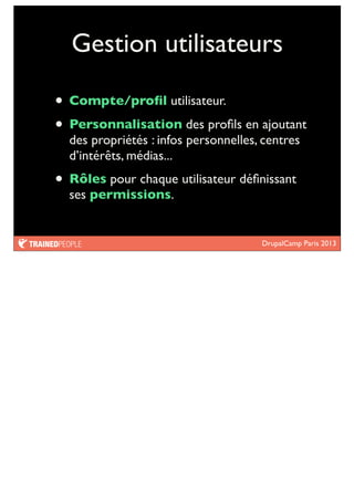 DrupalCamp Paris 2013
Gestion utilisateurs
• Compte/proﬁl utilisateur.
• Personnalisation des proﬁls en ajoutant
des propriétés : infos personnelles, centres
d’intérêts, médias...
• Rôles pour chaque utilisateur déﬁnissant
ses permissions.
 