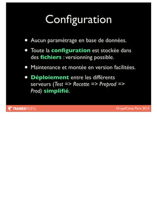 DrupalCamp Paris 2013
Conﬁguration
• Aucun paramètrage en base de données.
• Toute la conﬁguration est stockée dans
des ﬁchiers : versionning possible.
• Maintenance et montée en version facilitées.
• Déploiement entre les différents
serveurs (Test => Recette => Preprod =>
Prod) simpliﬁé.
 