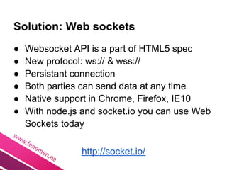 Solution: Web sockets
●   Websocket API is a part of HTML5 spec
●   New protocol: ws:// & wss://
●   Persistant connection
●   Both parties can send data at any time
●   Native support in Chrome, Firefox, IE10
●   With node.js and socket.io you can use Web
    Sockets today

                http://socket.io/
 