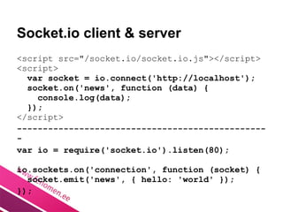 Socket.io client & server
<script src="/socket.io/socket.io.js"></script>
<script>
  var socket = io.connect('http://localhost');
  socket.on('news', function (data) {
    console.log(data);
  });
</script>
------------------------------------------------
-
var io = require('socket.io').listen(80);

io.sockets.on('connection', function (socket) {
  socket.emit('news', { hello: 'world' });
});
 