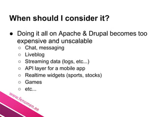 When should I consider it?
● Doing it all on Apache & Drupal becomes too
  expensive and unscalable
  ○   Chat, messaging
  ○   Liveblog
  ○   Streaming data (logs, etc...)
  ○   API layer for a mobile app
  ○   Realtime widgets (sports, stocks)
  ○   Games
  ○   etc...
 