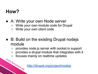 How?
● A: Write your own Node server
  ○ Write your own module code for Drupal
  ○ Write your own client code


● B: Build on the existing Drupal nodejs
  module
  ○ provides node.js server with socket.io support
  ○ provides a drupal module that integrates with it
  ○ focuses mainly on realtime updates

            http://drupal.org/project/nodejs
 